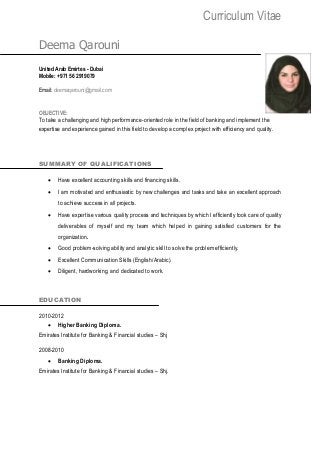 Curriculum Vitae
Deema Qarouni
United Arab Emirtes - Dubai
Mobile: +971 56 2919079
Email: deemaqarouni@gmail.com
OBJECTIVE:
To take a challenging and high performance-oriented role in the field of banking and implement the
expertise and experience gained in this field to develop a complex project with efficiency and quality.
SUMMARY OF QUALIFICATIONS
 Have excellent accounting skills and financing skills.
 I am motivated and enthusiastic by new challenges and tasks and take an excellent approach
to achieve success in all projects.
 Have expertise various quality process and techniques by which I efficiently took care of quality
deliverables of myself and my team which helped in gaining satisfied customers for the
organization.
 Good problem-solving ability and analytic skill to solve the problem efficiently.
 Excellent Communication Skills (English/Arabic).
 Diligent, hardworking, and dedicated to work.
EDUCATION
2010-2012
 Higher Banking Diploma.
Emirates Institute for Banking & Financial studies – Shj
2008-2010
 Banking Diploma.
Emirates Institute for Banking & Financial studies – Shj.
 