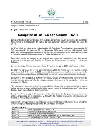 Comunicado de Prensa                                                                                        C.14-09

Antiguo Cuscatlán, 2 de marzo de 2009

Negociaciones comerciales

         Competencia en TLC con Canadá – CA 4
La Superintendencia de Competencia (SC) participó, por primera vez, en la discusión del Capítulo de
Competencia en la negociación del Tratado de Libre Comercio (TLC) entre Canadá y los países del
CA - 4.

La SC participó, por primera vez, en la discusión del Capítulo de Competencia en la negociación del
TLC entre Canadá y los países del CA – 4 (Guatemala, El Salvador, Honduras y Nicaragua). Hasta
2004, este capítulo era visto directamente por los jefes de negociación de los cuatro países, el cual
contenía un solo artículo relacionado con la Política de Competencia.

Para 2009, dentro del tratado se han definido seis mesas de negociación, entre las que se
encuentra la encargada del Capítulo de Política de Competencia, Monopolios y Empresas
Estatales.

La negociación con Canadá arrancó en el año 2001; sin embargo, en 2004 ésta fue suspendida.

En 2004 fue aprobada la Ley de Competencia; en 2006, la misma entró en vigencia e inició
operaciones la SC. En enero de 2009 se reanudó la negociación y se abrió la mesa técnica del
tema de competencia, por lo que la SC participó, por primera vez, en este proceso de negociación.

La reunión se llevó a cabo el 25 de febrero en Otawa, Canadá. En ésta se discutió el nuevo texto del
referido capítulo que desarrolla dos nuevos artículos relacionados a los monopolios y el de las
empresas del Estado.

“En esta reunión las partes tuvieron la oportunidad de intercambiar impresiones, así como aclarar
dudas respecto al texto, principalmente sobre los dos nuevos artículos incorporados”, dijo Celina
Escolán Suay, Superintedenta de Competencia.

De conformidad a la Ley de Competencia, el Superintendente de Competencia tiene dentro sus
deberes el participar en la negociación y discusión de tratados o convenios internacionales en
materia de Política de Competencia.

Actualmente, la SC participa en las rondas de negociación con la Unión Europea, donde también se
incluye un capítulo de competencia dentro del Acuerdo de Asociación.

ANTECEDENTES
 Año 2001                Inicia negociación TLC Canadá – CA - 4
 Año 2004                Suspensión del proceso de negociación
 Año 2004                Aprobación de la Ley de Competencia
 Año 2006                Entra en vigencia la Ley de Competencia y la SC inicia operaciones
 Año 2009                XI Ronda de Negociación TLC Canadá – CA 4

      Edificio Madreselva, Primer Nivel, Calzada El Almendro y 1ª Avenida El Espino, Urbanización Madreselva.
                                           Antiguo Cuscatlán, El Salvador.
                Conmutador (503) 2523-6600, Fax (503) 2523-6625 Comunicaciones (503) 2523-6616
 