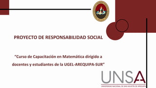 PROYECTO DE RESPONSABILIDAD SOCIAL
“Curso de Capacitación en Matemática dirigido a
docentes y estudiantes de la UGEL-AREQUIPA-SUR”
 