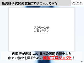 最先端研究開発支援プログラムって何？

              URL：http://first-pg.jp/about-us/about-30.html




          スクリーンを
          ご覧ください




   内閣府が創設した、日本の国際的競争力と
  底力の強化を図るための国家プロジェクト！
                                   © Hitachi, Ltd. 2012. All rights reserved.   21
 