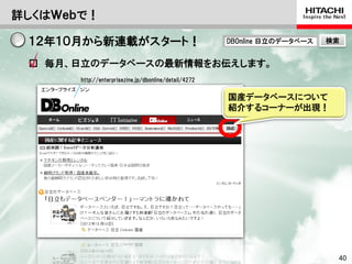 詳しくはＷｅｂで！

        １２年１０月から新連載がスタート！                                              DBOnline 日立のデータベース                        検索


        □ 毎月、日立のデータベースの最新情報をお伝えします。
                       http://enterprisezine.jp/dbonline/detail/4272


                                                                       国産データベースについて
                                                                       紹介するコーナーが出現！




Hitachi Confidential                                                      © Hitachi, Ltd. 2012. All rights reserved.   40
 