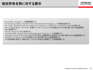他社所有名称に対する表示




・ Androidは，Google Inc. の登録商標です。
・ HP Serviceguardは，Hewlett-Packard Development Company, L.P.の商品名称です。
・ HP-UXは，Hewlett-Packard Development Company, L.P.のオペレーティングシステムの名称です。
・ MicrosoftおよびSQL Serverは，米国Microsoft Corporationの米国およびその他の国における登録商標
  または商標です。
・ iOS は，Apple Inc.のOS名称です。
・ superdomeは，Hewlett-Packard Development Company, L.P.の商標です。
・ Oracleは，Oracle Corporation 及びその子会社，関連会社の米国及びその他の国における登録商標です。
・ UNIXは，The Open Groupの米国ならびに他の国における登録商標です。
・ その他記載の会社名，製品名は，それぞれの会社の商標もしくは登録商標です。




                                                   © Hitachi, Ltd. 2012. All rights reserved.   43
 