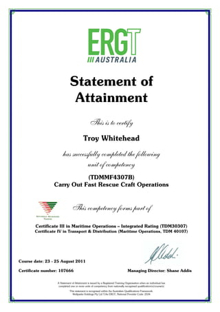 Statement of
Attainment
This is to certify
Troy Whitehead
has successfully completed the following
unit of competency
(TDMMF4307B)
Carry Out Fast Rescue Craft Operations
This competency forms part of
Certificate III in Maritime Operations – Integrated Rating (TDM30307)
Certificate IV in Transport & Distribution (Maritime Operations, TDM 40107)
Course date: 23 - 25 August 2011
Certificate number: 107666 Managing Director: Shane Addis
A Statement of Attainment is issued by a Registered Training Organisation when an individual has
completed one or more units of competency from nationally recognised qualification(s)/course(s)
This statement is recognised within the Australian Qualifications Framework.
Wellparks Holdings Pty Ltd T/As ERGT, National Provider Code: 2534
 