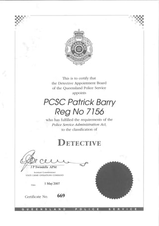 ?==¦
This is to certify that
the Detective Appointment Board
of the Queensland Police Service
appoints
PCSC Patrick Barry
Reg No 7156
who has fulfilled the requirements of the
Police Service Administration Act,
to the classification of
Detective
J P Swindells APM
Assistant Commissioner
STATE CRIME OPERATIONS COMMAND
Date:
1 May 2007
Certificate No. 669
QUEENSLAND CE SERVICE
 