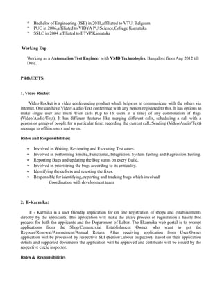 * Bachelor of Engineering (ISE) in 2011,affiliated to VTU, Belgaum
* PUC in 2006,affiliated to VIDYA PU Science,College Karnataka
* SSLC in 2004 affiliated to BTVP,Karnataka
Working Exp
Working as a Automation Test Engineer with VMD Technologies, Bangalore from Aug 2012 till
Date.
PROJECTS:
1. Video Rocket
Video Rocket is a video conferencing product which helps us to communicate with the others via
internet. One can have Video/Audio/Text conference with any person registered to this. It has options to
make single user and multi User calls (Up to 16 users at a time) of any combination of flags
(Video/Audio/Text). It has different features like merging different calls, scheduling a call with a
person or group of people for a particular time, recording the current call, Sending (Video/Audio/Text)
message to offline users and so on.
Roles and Responsibilities:
• Involved in Writing, Reviewing and Executing Test cases.
• Involved in performing Smoke, Functional, Integration, System Testing and Regression Testing.
• Reporting Bugs and updating the Bug status on every Build.
• Involved in prioritizing the bugs according to its criticality.
• Identifying the defects and retesting the fixes.
• Responsible for identifying, reporting and tracking bugs which involved
Coordination with development team
2. E-Karmika:
E - Karmika is a user friendly application for on line registration of shops and establishments
directly by the applicants. This application will make the entire process of registration a hassle free
process for both the applicants and the Department of Labor. The Ekarmika web portal is to prompt
applications from the Shop/Commercial Establishment Owner who want to get the
Register/Renewal/Amendment/Annual Return. After receiving application from User/Owner
application will be processed by respective SLI (Senior/Labour Inspector). Based on their application
details and supported documents the application will be approved and certificate will be issued by the
respective circle inspector.
Roles & Responsibilities
 