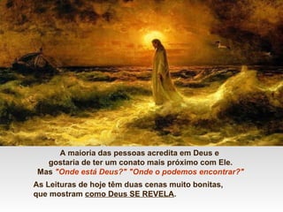 A maioria das pessoas acredita em Deus e
gostaria de ter um conato mais próximo com Ele.
Mas "Onde está Deus?" "Onde o podemos encontrar?"
As Leituras de hoje têm duas cenas muito bonitas,
que mostram como Deus SE REVELA.
 