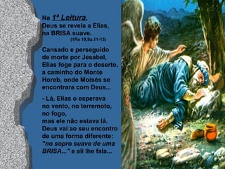 Na 1ª Leitura,
Deus se revela a Elias,
na BRISA suave.
(1Rs 19,9a.11-13)
Cansado e perseguido
de morte por Jesabel,
Elias foge para o deserto,
a caminho do Monte
Horeb, onde Moisés se
encontrara com Deus...
- Lá, Elias o esperava
no vento, no terremoto,
no fogo,
mas ele não estava lá.
Deus vai ao seu encontro
de uma forma diferente:
"no sopro suave de uma
BRISA..." e ali lhe fala...
 