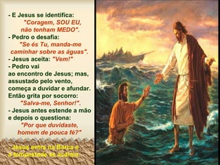 - E Jesus se identifica:
"Coragem, SOU EU,
não tenham MEDO".
- Pedro o desafia:
"Se és Tu, manda-me
caminhar sobre as águas".
- Jesus aceita: "Vem!"
- Pedro vai
ao encontro de Jesus; mas,
assustado pelo vento,
começa a duvidar e afundar.
Então grita por socorro:
"Salva-me, Senhor!".
- Jesus antes estende a mão
e depois o questiona:
"Por que duvidaste,
homem de pouca fé?"
- Jesus entra na Barca e
a tempestade se acalma.
 