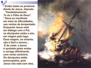 - Então todos se prostram
diante de Jesus, dizendo:
"Verdadeiramente
Tu és o Filho de Deus".
* Deus se manifesta
em meio às dificuldades,
aos ventos da tempestade.
Enquanto Jesus está
em diálogo com o Pai,
os discípulos estão a sós,
em viagem pelo lago.
Essa viagem, no entanto,
não é fácil e serena…
É de noite; o barco
é açoitado pelas ondas
e navega dificilmente,
com vento contrário.
Os discípulos estão
preocupados, pois
Jesus não está com eles..
 