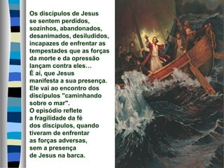 Os discípulos de Jesus
se sentem perdidos,
sozinhos, abandonados,
desanimados, desiludidos,
incapazes de enfrentar as
tempestades que as forças
da morte e da opressão
lançam contra eles…
É aí, que Jesus
manifesta a sua presença.
Ele vai ao encontro dos
discípulos "caminhando
sobre o mar".
O episódio reflete
a fragilidade da fé
dos discípulos, quando
tiveram de enfrentar
as forças adversas,
sem a presença
de Jesus na barca.
 