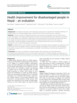 RESEARCH ARTICLE Open Access
Health improvement for disadvantaged people in
Nepal – an evaluation
Ram B Rana1†
, Rabindra Ghimire2†
, Mahendra B Shah2†
, Tirtha Kumal2†
, Elise Whitley3†
and Ian A Baker3*†
Abstract
Background: An evaluation of progress with participatory approaches for improvement of health knowledge and
health experiences of disadvantaged people in eight Districts of Eastern Nepal has been undertaken.
Methods: A random selection of Village Development Committees and households, within the eight Districts
where participation and a Rights-based Approach had been promoted specifically by local NGOs were compared
with similar villages and households in eight Districts where this approach had not been promoted. Information
was sought by structured interview and observation by experienced enumerators from both groups of
householders. Health knowledge and experiences were compared between the two sets of households.
Adjustments were made for demographic confounders.
Results: Complete data sets were available for 628 of the 640 households. Health knowledge and experiences were
low for both sets of households. However, health knowledge and experiences were greater in the participatory
households compared with the non-participatory households. These differences remained after adjustment for
confounders.
Conclusions: The study was designed to evaluate progress with participatory processes delivered by
non-governmental organisations over a five year period. Improvements in health knowledge and experiences of
disadvantaged people were demonstrated in a consistent and robust manner where interventions had taken place.
Background
A Rights-Based Approach (RBA) for health improve-
ment was introduced for Disadvantaged Groups (DAGs)
in 107 villages in 8 Districts through a participatory
process of social mobilisation and empowerment by staff
of The Britain-Nepal Medical Trust (BNMT) and local
NGO partners [1]. Participatory analysis and planning
by spouses and by women separately, child -to-child
health promotion in schools, street theatre by local
groups and mobilisation of youths for health improve-
ment were encouraged and supported [2,3]. Local health
committees were revitalised with inclusive representa-
tion. Health workers in local health institutions were
instructed in non-discriminatory health services. DAG
groups were introduced to the concept of health rights.
Advocacy for their health rights and improved health
status and health care was activated at village, regional
and national levels.
In 2009, The Trust sought to evaluate progress of
these interventions in terms of improvement of health
knowledge/experiences of DAGs in RBA intervention
villages compared with adjacent non-RBA intervention
villages, as control settings.
Methods
Villages (Village Development Committees, VDCs) were
selected randomly in Districts where participatory pro-
cesses had been promoted and not promoted. Wards
5&6, which are sub-sections of villages, were identified
in each selected VDC. Households (HHs) in these wards
were identified by social mapping of all households and
20 households were randomly selected (Figure 1).
320 RBA HHs and 320 non-RBA HHs were invited to
interview by village Female Community Health Volun-
teers (FCHVs) and introduced to enumerators who had
experience of a previous 2003–04 survey and a similar
range of structured questions. Informal discussion
* Correspondence: ian-baker@blueyonder.co.uk
†
Equal contributors
3
Department of Social Medicine, University of Bristol, Canynge Hall, 30
Whatley Road, Bristol BS8 2PS, UK
Full list of author information is available at the end of the article
© 2012 Rana et al.; licensee BioMed Central Ltd. This is an Open Access article distributed under the terms of the Creative
Commons Attribution License (http://creativecommons.org/licenses/by/2.0), which permits unrestricted use, distribution, and
reproduction in any medium, provided the original work is properly cited.
Rana et al. BMC International Health and Human Rights 2012, 12:20
http://www.biomedcentral.com/1472-698X/12/20
 