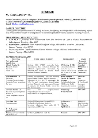 Page 1 of 5
RESUME
Mr BHUSHANT.PATEL
A/502-Green Field,Thakur complex,Off Western Express Highway,Kandivli (E), Mumbai-400101
Mobile : 9833080347,9819091812,9224247416,Land line:.28541812
Email: bhshn_patel@yahoo.co.in
CAREER OBJECTIVE
Gaining proficiency in the areas of ‘Costing, Accounts, Budgeting, Auditing & MIS’ and developing myself
as a professional who can be of importance to the management in various decisions making processes.
EDUCATIONAL QUALIFICATION
a. A.I.C.W.A – Qualified Cost Accountant from The Institute of Cost & Works Accountant of
India,Year of Passing – Dec 1987
b. Bachelor of Commerce from Narsee Monjee College, affiliated to Mumbai University,
Year of Passing - April 1983
c. Secondary School Certificate from Narsee Monjee college affiliated to Pune Board,
Year of Passing - March 1980
EXPERIENCE SUMMARY
INDUSTRY WORK AREAS IN BRIEF DESIGNATION YEARS
Post professional
Qualification
Tenure &
Appreciation
Lilavati Hospital &
Research Centre
Business:-
Health Care
Costing, MIS, CAPEX proposals, Rates
determination, Cost reduction, Principal Co
ordinator organisational assessment by
HOSMAC,IMS health & Internal Audit,
Member of finance committee
GM-Costing & MIS
( Co ordinate Internal
audit plan and co
ordinate with assessor
like HOSMAC & IMS
health)
Since July
2007(joined as
AGM
promoted as
GM in 2013)
Excel Industries Ltd
Business:-
Pesticides,Chemicals,Agro
Chemicals,Power generation,
Bio tech
Costing, MIS,Budgeting, Cost Audit,Inventory
control,Pricing,Variance analysis,Inventory
Valuations for P/L, Sch VI requirement, Sec
145a Tax audit requirement, General Ledger
scrutiny, Financial audit requirement, Principal
Co-ordinator for Internal Audit , Service tax
ISD , Insurance etc.
Senior Manager -
Costing & Corporate
Accounts
(Including,Budgeting,
MIS,Internal Audit,
Insurance,Service tax)
1995-2007
Two
Promotions
& Two Special
Increments
(Joined as
Executive)
Larsen & Toubro Ltd
Business:-Engineering Giant
Worked in
Chem. equipment, Projects
etc.
Close Job analysis,Variance
analysis,Progressive invoicing of
Projects based on completion of work.
Supervisory-
Works Accounts
1994-1995
Lyka Labs Ltd.
Pharma company
Costing,MIS Reporting (Costing),DPCO,
Profitability,Contribution Analysis,
Inventory valuations, Cost audit, Sch VI
requirement, and Pricing.
Sr. Executive –
Costing
( Joined as
Mgt.Trainee)
1988-1994
One Promotion
& One Special
Increment
Pre Professional
Qualification
Practising Cost accountant :-
Y.R.Doshi & co,
Cost audit, Certification work etc. Assistant – 1985-1987
 
