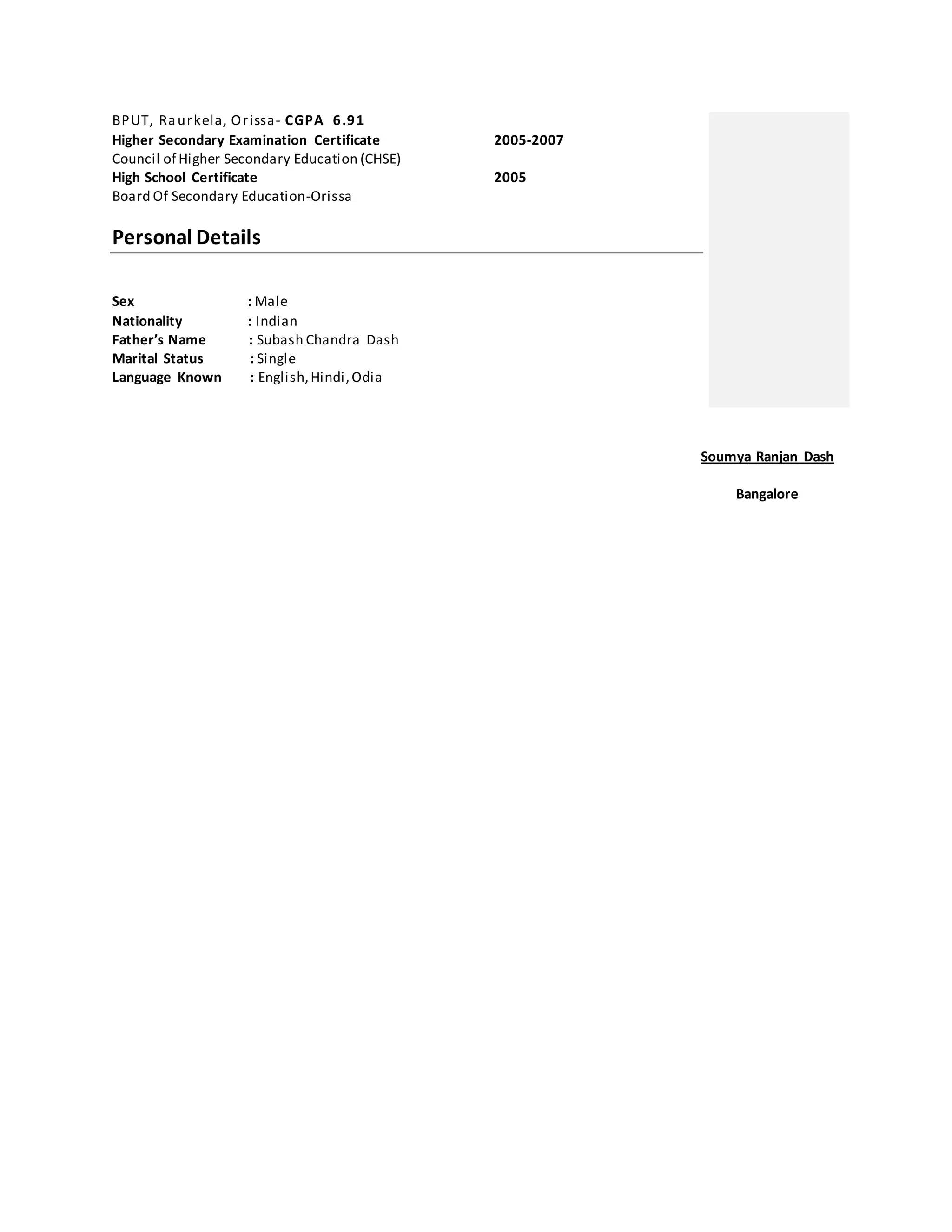 BPUT, Raurkela, Orissa- CGPA 6.91
Higher Secondary Examination Certificate 2005-2007
Council of Higher Secondary Education (CHSE)
High School Certificate 2005
Board Of Secondary Education-Orissa
Personal Details
Sex : Male
Nationality : Indian
Father’s Name : Subash Chandra Dash
Marital Status : Single
Language Known : English,Hindi,Odia
Soumya Ranjan Dash
Bangalore
 