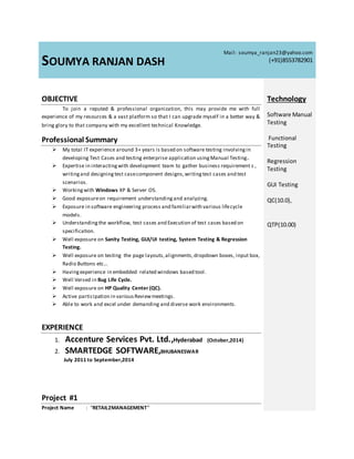 SOUMYA RANJAN DASH
Mail: soumya_ranjan23@yahoo.com
(+91)8553782901
OBJECTIVE
To join a reputed & professional organization, this may provide me with full
experience of my resources & a vast platform so that I can upgrade myself in a better way &
bring glory to that company with my excellent technical Knowledge.
Professional Summary
 My total IT experience around 3+ years is based on software testing involvingin
developing Test Cases and testing enterprise application usingManual Testing.
 Expertise in interactingwith development team to gather business requirement s ,
writingand designingtest casecomponent designs,writingtest cases and test
scenarios.
 Workingwith Windows XP & Server OS.
 Good exposureon requirement understandingand analyzing.
 Exposure in software engineering process and familiarwith various lifecycle
models.
 Understanding the workflow, test cases and Execution of test cases based on
specification.
 Well exposure on Sanity Testing, GUI/UI testing, System Testing & Regression
Testing.
 Well exposure on testing the page layouts,alignments,dropdown boxes, input box,
Radio Buttons etc…
 Havingexperience in embedded related windows based tool.
 Well Versed in Bug Life Cycle.
 Well exposure on HP Quality Center (QC).
 Active participation in variousReviewmeetings.
 Able to work and excel under demanding and diverse work environments.
EXPERIENCE
1. Accenture Services Pvt. Ltd.,Hyderabad (October,2014)
2. SMARTEDGE SOFTWARE,BHUBANESWAR
July 2011 to September,2014
Project #1
Project Name : “RETAIL2MANAGEMENT”
Technology
Software Manual
Testing
Functional
Testing
Regression
Testing
GUI Testing
QC(10.0),
QTP(10.00)
 