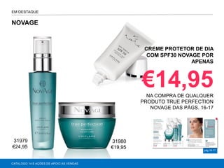 NOVAGE
CATÁLOGO 14 E AÇÕES DE APOIO ÀS VENDAS
pág.16-17
EM DESTAQUE
CREME PROTETOR DE DIA
COM SPF30 NOVAGE POR
APENAS
€14,95NA COMPRA DE QUALQUER
PRODUTO TRUE PERFECTION
NOVAGE DAS PÁGS. 16-17
31979
€24,95
31980
€19,95
 