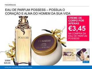 VENTURE EDT
pág. 62-63
FRAGRÂNCIAS
AGRANCE
CREME DE
CORPO POR
APENAS
€3,45
NA COMPRA DA
EAU DE PARFUM
POSSESS
CATÁLOGO 14 E AÇÕES DE APOIO ÀS VENDAS
EAU DE PARFUM POSSESS – POSSUA O
CORAÇÃO E ALMA DO HOMEM DA SUA VIDA
30886
€29,95
 