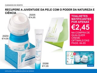 RECUPERE A JUVENTUDE DA PELE COM O PODER DA NATUREZA E
CIÊNCIA
CATÁLOGO 14 E AÇÕES DE APOIO ÀS VENDAS
pág. 84-85
CUIDADOS DO ROSTO
TOALHETES
MATIFICANTES
POR APENAS
€2,45
NA COMPRA DE
QUALQUER
CREME
OPTIMALS DAS
PÁGS. 84-85
25204
€14,95
25205
€14,95
25266
€11,95
 