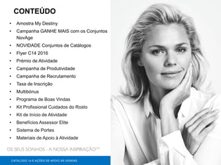 CONTEÚDO
• Amostra My Destiny
• Campanha GANHE MAIS com os Conjuntos
NovAge
• NOVIDADE Conjuntos de Catálogos
• Flyer C14 2016
• Prémio de Atividade
• Campanha de Produtividade
• Campanha de Recrutamento
• Taxa de Inscrição
• Multibónus
• Programa de Boas Vindas
• Kit Profissional Cuidados do Rosto
• Kit de Início de Atividade
• Benefícios Assessor Elite
• Sistema de Portes
• Materiais de Apoio à Atividade
CATÁLOGO 14 E AÇÕES DE APOIO ÀS VENDAS
 