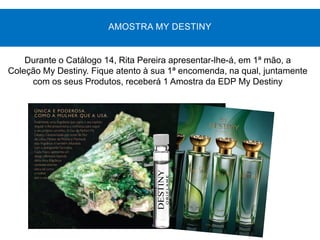 Durante o Catálogo 14, Rita Pereira apresentar-lhe-á, em 1ª mão, a
Coleção My Destiny. Fique atento à sua 1ª encomenda, na qual, juntamente
com os seus Produtos, receberá 1 Amostra da EDP My Destiny
AMOSTRA MY DESTINY
 