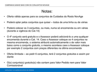 CATÁLOGO 14 E AÇÕES DE APOIO ÀS VENDAS
CAMPANHA GANHE MAIS COM OS CONJUNTOS NOVAGE
• Oferta válida apenas para os conjuntos de Cuidados do Rosto NovAge
• Poderá optar pelos conjuntos que quiser – todos de uma linha ou de várias
• Poderá colocar os 3 conjuntos, ou mais, numa só encomenda ou em várias
(durante a vigência do Cat.14)
• O 4º conjunto será gratuito e o Assessor poderá adicioná-lo a uma qualquer
encomenda durante o Cat. 14. Caso o Assessor coloque os 4 conjuntos na
mesma encomenda, o sistema atribuirá automaticamente o de valor mais
baixo como o conjunto gratuito, o mesmo acontece caso o Assessor coloque
por exemplo 2 conjuntos com preços diferentes na última encomenda
• Oferta ilimitada – ao pedir 6 conjuntos, terá 2 conjuntos gratuitos e assim por
diante
• O(s) conjunto(s) gratuito(s) não contam para Valor Pedido nem para Valor
Comissionável
Notas:
 