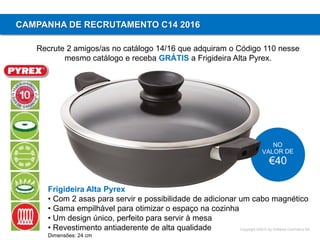 Copyright ©2015 by Oriflame Cosmetics SA
CAMPANHA DE RECRUTAMENTO C14 2016
Recrute 2 amigos/as no catálogo 14/16 que adquiram o Código 110 nesse
mesmo catálogo e receba GRÁTIS a Frigideira Alta Pyrex.
Frigideira Alta Pyrex
• Com 2 asas para servir e possibilidade de adicionar um cabo magnético
• Gama empilhável para otimizar o espaço na cozinha
• Um design único, perfeito para servir à mesa
• Revestimento antiaderente de alta qualidade
Dimensões: 24 cm
 