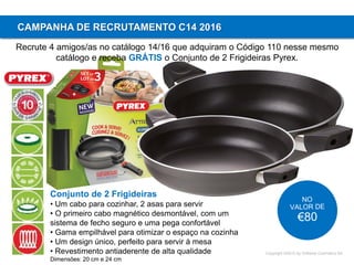 Copyright ©2015 by Oriflame Cosmetics SA
CAMPANHA DE RECRUTAMENTO C14 2016
Recrute 4 amigos/as no catálogo 14/16 que adquiram o Código 110 nesse mesmo
catálogo e receba GRÁTIS o Conjunto de 2 Frigideiras Pyrex.
Conjunto de 2 Frigideiras
• Um cabo para cozinhar, 2 asas para servir
• O primeiro cabo magnético desmontável, com um
sistema de fecho seguro e uma pega confortável
• Gama empilhável para otimizar o espaço na cozinha
• Um design único, perfeito para servir à mesa
• Revestimento antiaderente de alta qualidade
Dimensões: 20 cm e 24 cm
 