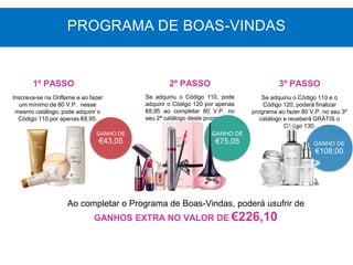 GANHO DE
€43,05
Inscreva-se na Oriflame e ao fazer
um mínimo de 80 V.P. nesse
mesmo catálogo, pode adquirir o
Código 110 por apenas €8,95.
Se adquiriu o Código 110, pode
adquirir o Código 120 por apenas
€8,95 ao completar 80 V.P. no
seu 2ª catálogo deste programa.
GANHO DE
€75,05
Ao completar o Programa de Boas-Vindas, poderá usufrir de
GANHOS EXTRA NO VALOR DE €226,10
1º PASSO 2º PASSO 3º PASSO
PROGRAMA DE BOAS-VINDAS
GANHO DE
€108,00
Se adquiriu o Código 110 e o
Código 120, poderá finalizar
programa ao fazer 80 V.P. no seu 3º
catálogo e receberá GRÁTIS o
Código 130.
 