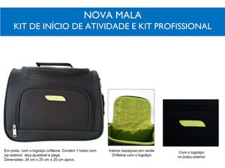 NOVA MALA
KIT DE INÍCIO DE ATIVIDADE E KIT PROFISSIONAL
Interior espaçoso em verde
Oriflame com o logotipo
Com o logotipo
no bolso exterior
Em preto, com o logotipo oriflame. Contém 1 bolso com
zip exterior, alça ajustável e pega.
Dimensões: 34 cm x 25 cm x 20 cm aprox.
 