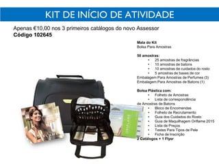 KIT DE INÍCIO DE ATIVIDADE
Apenas €10,00 nos 3 primeiros catálogos do novo Assessor
Código 102645
Mala do Kit
Bolsa Para Amostras
50 amostras:
• 25 amostras de fragrâncias
• 10 amostras de batons
• 10 amostras de cuidados do rosto
• 5 amostras de bases de cor
Embalagem Para Amostras de Perfumes (3)
Embalagem Para Amostras de Batons (1)
Bolsa Plástica com:
• Folheto de Amostras
• Lista de correspondência
de Amostras de Batons
• Bloco de Encomendas
• Folheto de Recrutamento
• Guia dos Cuidados do Rosto
• Guia de Maquilhagem Oriflame 2015
• Lista de Preços
• Testes Para Tipos de Pele
• Ficha de Inscrição
2 Catálogos + 1 Flyer
 