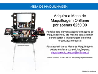 MESA DE MAQUILHAGEM
Adquira a Mesa de
Maquilhagem Oriflame
por apenas €250,00
Perfeita para demonstrações/formações de
Maquilhagem ou até mesmo para arrumar
e transportar a Maquilhagem de forma
organizada e segura!
Para adquirir a sua Mesa de Maquilhagem,
deverá enviar a sua solicitação para:
departamento.vendas@oriflame.pt
Venda exclusiva a Gold Directors e só entregue pessoalmente
Material de Atividade
Produtos não incluídos
 