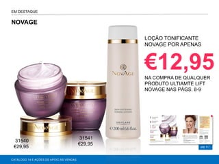 pág. 6-7
NOVAGE
CATÁLOGO 14 E AÇÕES DE APOIO ÀS VENDAS
LOÇÃO TONIFICANTE
NOVAGE POR APENAS
€12,95NA COMPRA DE QUALQUER
PRODUTO ULTIAMTE LIFT
NOVAGE NAS PÁGS. 8-9
EM DESTAQUE
31540
€29,95
31541
€29,95
 