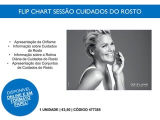 FLIP CHART SESSÃO CUIDADOS DO ROSTO
1 UNIDADE | €3,50 | CÓDIGO 477385
• Apresentação da Oriflame
• Informação sobre Cuidados
do Rosto
• Informação sobre a Rotina
Diária de Cuidados do Rosto
• Apresentação dos Conjuntos
de Cuidados do Rosto
 