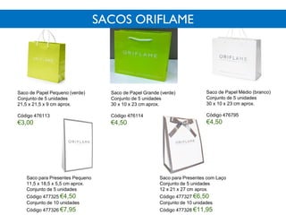 Saco de Papel Pequeno (verde)
Conjunto de 5 unidades
21,5 x 21,5 x 9 cm aprox.
Código 476113
€3,00
Saco de Papel Médio (branco)
Conjunto de 5 unidades
30 x 10 x 23 cm aprox.
Código 476795
€4,50
Saco de Papel Grande (verde)
Conjunto de 5 unidades
30 x 10 x 23 cm aprox.
Código 476114
€4,50
Saco para Presentes Pequeno
11,5 x 18,5 x 5,5 cm aprox.
Conjunto de 5 unidades
Código 477325 €4,50
Conjunto de 10 unidades
Código 477326 €7,95
Saco para Presentes com Laço
Conjunto de 5 unidades
12 x 21 x 27 cm aprox.
Código 477327 €6,50
Conjunto de 10 unidades
Código 477328 €11,95
SACOS ORIFLAME
 