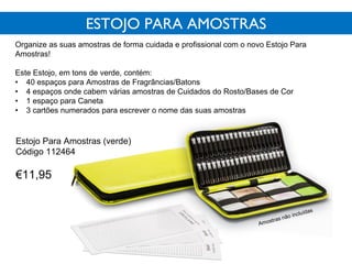 ESTOJO PARA AMOSTRAS
Organize as suas amostras de forma cuidada e profissional com o novo Estojo Para
Amostras!
Este Estojo, em tons de verde, contém:
• 40 espaços para Amostras de Fragrâncias/Batons
• 4 espaços onde cabem várias amostras de Cuidados do Rosto/Bases de Cor
• 1 espaço para Caneta
• 3 cartões numerados para escrever o nome das suas amostras
Estojo Para Amostras (verde)
Código 112464
€11,95
 
