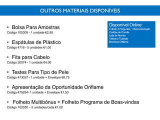 OUTROS MATERIAIS DISPONÍVEIS
• Bolsa Para Amostras
Código 100309 - 1 unidade €2,95
• Espátulas de Plástico
Código 4718 - 5 unidades €1,00
• Fita para Cabelo
Código 20574 - 1 unidade €4,00
• Testes Para Tipo de Pele
Código 473027 - 1 unidade + Envelope €0,75
• Apresentação da Oportunidade Oriflame
Código 475284- 1 unidade + Envelope €1,50
• Folheto Multibónus + Folheto Programa de Boas-vindas
Código 102030 – 5 unidades/cada €1,00
Disponível Online:
Folheto 4 Perguntas, 1 Recomendação
Cartõesde Convite
Lista de Nomes
Vídeos e Tutoriais
Brochura Oriflame
 