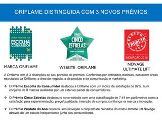 MARCA ORIFLAME WEBSITE ORIFLAME
NOVAGE
ULTIMATE LIFT
A Oriflame tem já 3 distinções ao seu portfólio de prémios. Conferidos por entidades distintas, destacam áreas
estruturais da Oriflame: a área de negócio, a de produto e de comunicação e marketing.
 O Prémio Escolha do Consumidor destacou a Oriflame com um índice de satisfação de 92%, num
conjunto de 8 marcas avaliadas por um extenso painel de consumidores.
 O Prémio Cinco Estrelas destacou o novo website com uma classificação de 7,44 em parâmetros como a
satisfação pela experimentação, preço/qualidade, intenção de compra, confiança na marca e inovação.
 O Prémio Produto do Ano destacou em inovação o conjunto de cuidados do rosto Ultimate Lift NovAge
através de um estudo independente junto dos consumidores.
ORIFLAME DISTINGUIDA COM 3 NOVOS PRÉMIOS
 