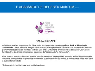 MARCA ORIFLAME
A Oriflame recebeu no passado dia 29 de maio, em pleno palco mundo, o prémio Rock in Rio Atitude
Sustentável. Desde 2008 que a organização do Rock in Rio premeia os parceiros que se destacam pela sua
performance sustentável, dentro do festival. Este ano a Oriflame foi a vencedora na categoria "Loja", tendo
havido outros 2 prémios similares nas categorias de “patrocinador” e “fornecedor”.
Com orgulho, e de acordo com o que são também as nossas preocupações e missão a nível do respeito pelo
ambiente, incorporámos os princípios do Plano de Sustentabilidade do evento, e contribuimos ainda mais para
a sua sustentabilidade.
*Este projeto foi auditado por uma entidade externa
E ACABÁMOS DE RECEBER MAIS UM ....
 