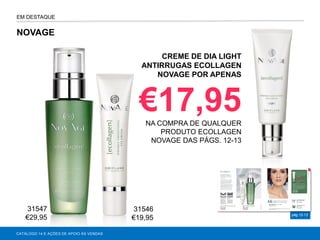 pág.12-13
NOVAGE
CATÁLOGO 14 E AÇÕES DE APOIO ÀS VENDAS
CREME DE DIA LIGHT
ANTIRRUGAS ECOLLAGEN
NOVAGE POR APENAS
€17,95NA COMPRA DE QUALQUER
PRODUTO ECOLLAGEN
NOVAGE DAS PÁGS. 12-13
EM DESTAQUE
31547
€29,95
31546
€19,95
 