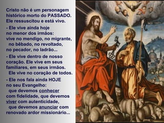 Cristo não é um personagem
histórico morto do PASSADO.
Ele ressuscitou e está vivo.
- Ele vive ainda hoje
no menor dos irmãos:
vive no mendigo, no migrante,
no bêbado, no revoltado,
no pecador, no ladrão...
- Ele vive dentro de nosso
coração. Ele vive em seus
familiares, em seus irmãos.
Ele vive no coração de todos.
- Ele nos fala ainda HOJE
no seu Evangelho:
que devemos conhecer
com fidelidade, que devemos
viver com autenticidade,
que devemos anunciar com
renovado ardor missionário...
 