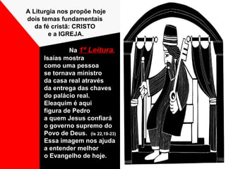 Na 1ª Leitura,
Isaías mostra
como uma pessoa
se tornava ministro
da casa real através
da entrega das chaves
do palácio real.
Eleaquim é aqui
figura de Pedro
a quem Jesus confiará
o governo supremo do
Povo de Deus. (Is 22,19-23)
Essa imagem nos ajuda
a entender melhor
o Evangelho de hoje.
A Liturgia nos propõe hoje
dois temas fundamentais
da fé cristã: CRISTO
e a IGREJA.
 