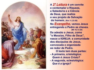 A 2ª Leitura é um convite
a contemplar a Riqueza,
a Sabedoria e a Ciência
de Deus, que realiza
o seu projeto de Salvação
do homem. (Rm 11,33-36)
No Evangelho, vemos Jesus
entregando a Pedro as chaves.
(Mt 16,13-20)
Da adesão a Jesus, como
"o Messias, Filho de Deus",
nasce a IGREJA: a comunidade
dos discípulos de Jesus,
convocada e organizada
ao redor de Pedro.
O texto tem duas partes:
- A primeira, cristológica:
Quem é Jesus Cristo?
- A segunda, eclesiológica:
Que é a Igreja?
 