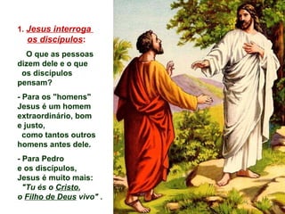 1. Jesus interroga
os discípulos:
O que as pessoas
dizem dele e o que
os discípulos
pensam?
- Para os "homens"
Jesus é um homem
extraordinário, bom
e justo,
como tantos outros
homens antes dele.
- Para Pedro
e os discípulos,
Jesus é muito mais:
"Tu és o Cristo,
o Filho de Deus vivo" .
 