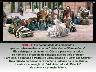 IGREJA: É a comunidade dos discípulos
que reconhecem Jesus como "o Messias, o Filho de Deus".
Ela existe para testemunhar Cristo e para levar a todos
os homens a proposta de salvação que ele veio oferecer.
Para isso, é confiado a Pedro e à Comunidade o "Poder das Chaves".
Uma missão particular para manter a unidade da fé em Cristo.
Lembra a nomeação do "Administrador do Palácio",
de que fala a primeira leitura.
 