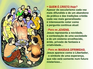 + QUEM É CRISTO Hoje?
Apesar do secularismo cada vez
mais difundido e de um abandono
da prática e das tradições cristãs
cada vez mais generalizado:
é interessante notar como
a pergunta continua atual:
- Para os JOVENS,
Jesus representa a novidade,
a contestação de uma sociedade
e de um sistema envelhecido,
árido, privado de fantasia e
criatividade...
- Para as MASSAS OPRIMIDAS,
Jesus aparece como o Libertador,
o símbolo de uma esperança,
que não está somente num futuro
misterioso...
 