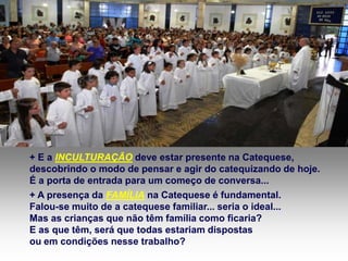 + E a INCULTURAÇÃO deve estar presente na Catequese, 
descobrindo o modo de pensar e agir do catequizando de hoje. 
É a porta de entrada para um começo de conversa... 
+ A presença da FAMÍLIA na Catequese é fundamental. 
Falou-se muito de a catequese familiar... seria o ideal... 
Mas as crianças que não têm família como ficaria? 
E as que têm, será que todas estariam dispostas 
ou em condições nesse trabalho? 
 