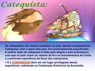 Os catequistas não devem substituir os pais, apenas complementar. 
Catequese, sem o apoio dos pais, fica profundamente prejudicado... 
A melhor lição de catequese é dada pela alegria e pelo entusiasmo, 
com que os pais vivem os valores da fé e os ensinamentos de Cristo 
e a profunda experiência de Deus dos catequistas. 
+ E a COMUNIDADE deve ser um lugar privilegiado dessa 
experiência, sobretudo na Celebração Dominical da Eucaristia. 
 
