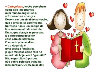 + Catequistas, vocês percebem 
como são importantes 
num mundo angustiado, 
até mesmo as crianças. 
Devem ser um sinal de salvação, 
que é uma coisa acolhedora. 
Salvação não é um código de 
leis, mas um ato de amor de 
Deus, que abraça as pessoas. 
E o catequista deve ter 
essa cara de salvação. 
O mundo precisa disso 
e o catequista é 
uma pessoa fantástica, 
já que faz essa coisa rara no 
mundo de hoje: ele é "gratuito". 
Não é gratuito só porque 
não cobra pelo seu trabalho, 
mas porque GOSTA de se dar. 
 