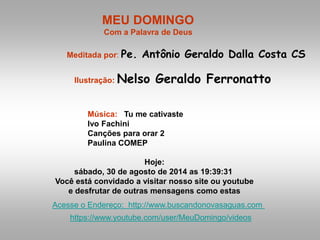 MEU DOMINGO 
Com a Palavra de Deus 
Meditada por: Pe. Antônio Geraldo Dalla Costa CS 
Ilustração: Nelso Geraldo Ferronatto 
Música: Tu me cativaste 
Ivo Fachini 
Canções para orar 2 
Paulina COMEP 
Hoje: 
sábado, 30 de agosto de 2014 as 19:39:31 
Você está convidado a visitar nosso site ou youtube 
e desfrutar de outras mensagens como estas 
Acesse o Endereço: http://www.buscandonovasaguas.com 
https://www.youtube.com/user/MeuDomingo/videos 
