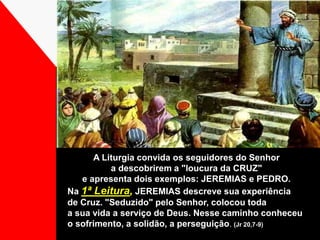A Liturgia convida os seguidores do Senhor 
a descobrirem a "loucura da CRUZ" 
e apresenta dois exemplos: JEREMIAS e PEDRO. 
Na 1ª Leitura, JEREMIAS descreve sua experiência 
de Cruz. "Seduzido" pelo Senhor, colocou toda 
a sua vida a serviço de Deus. Nesse caminho conheceu 
o sofrimento, a solidão, a perseguição. (Jr 20,7-9) 
 