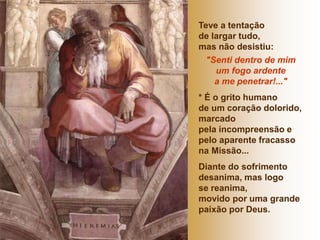 Teve a tentação 
de largar tudo, 
mas não desistiu: 
"Senti dentro de mim 
um fogo ardente 
a me penetrar!..." 
* É o grito humano 
de um coração dolorido, 
marcado 
pela incompreensão e 
pelo aparente fracasso 
na Missão... 
Diante do sofrimento 
desanima, mas logo 
se reanima, 
movido por uma grande 
paixão por Deus. 
 
